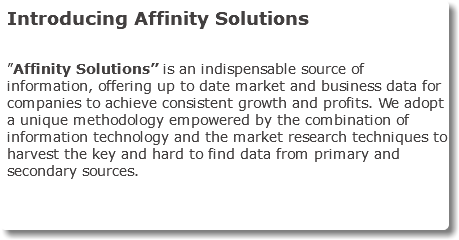 Introducing Affinity Solutions ”Affinity Solutions” is an indispensable source of information, offering up to date market and business data for companies to achieve consistent growth and profits. We adopt a unique methodology empowered by the combination of information technology and the market research techniques to harvest the key and hard to find data from primary and secondary sources. 